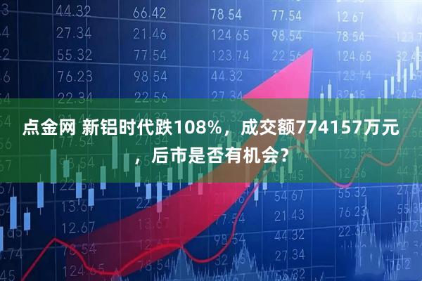 点金网 新铝时代跌108%，成交额774157万元，后市是否有机会？