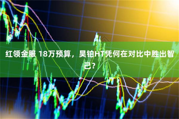 红领金服 18万预算，昊铂HT凭何在对比中胜出智己？