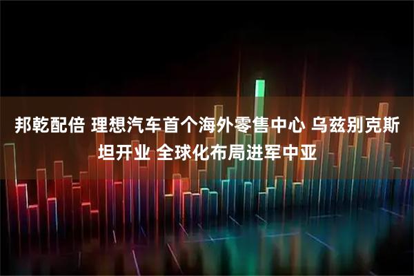 邦乾配倍 理想汽车首个海外零售中心 乌兹别克斯坦开业 全球化布局进军中亚