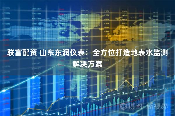 联富配资 山东东润仪表：全方位打造地表水监测解决方案