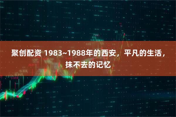 聚创配资 1983~1988年的西安，平凡的生活，抹不去的记忆