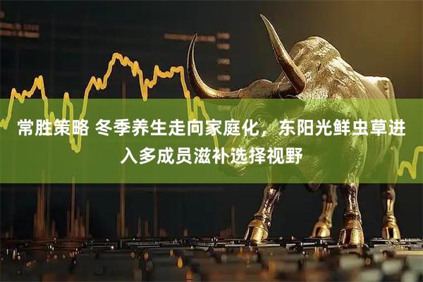 常胜策略 冬季养生走向家庭化，东阳光鲜虫草进入多成员滋补选择视野