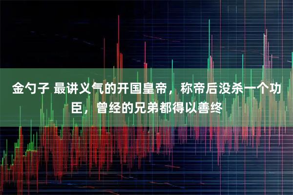 金勺子 最讲义气的开国皇帝，称帝后没杀一个功臣，曾经的兄弟都得以善终