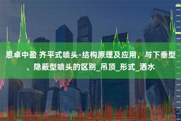 恩卓中盈 齐平式喷头-结构原理及应用，与下垂型、隐蔽型喷头的区别_吊顶_形式_洒水