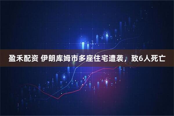 盈禾配资 伊朗库姆市多座住宅遭袭，致6人死亡