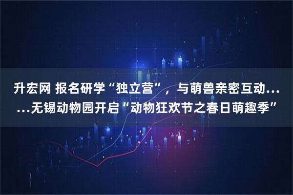 升宏网 报名研学“独立营”，与萌兽亲密互动……无锡动物园开启“动物狂欢节之春日萌趣季”
