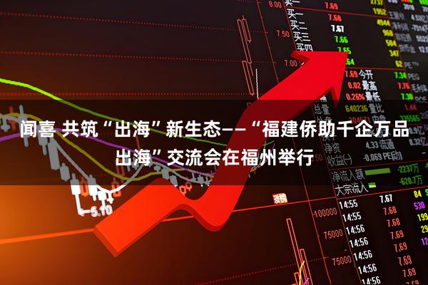 闻喜 共筑“出海”新生态——“福建侨助千企万品出海”交流会在福州举行
