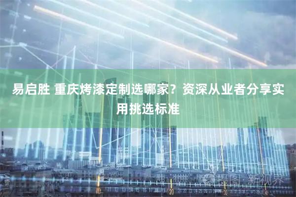 易启胜 重庆烤漆定制选哪家？资深从业者分享实用挑选标准