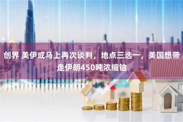 创界 美伊或马上再次谈判，地点三选一，美国想带走伊朗450吨浓缩铀