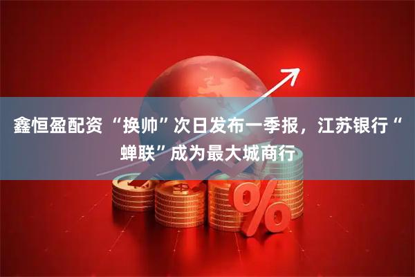 鑫恒盈配资 “换帅”次日发布一季报，江苏银行“蝉联”成为最大城商行