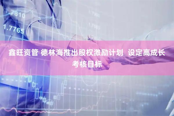鑫旺资管 德林海推出股权激励计划  设定高成长考核目标