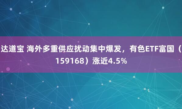 达道宝 海外多重供应扰动集中爆发，有色ETF富国（159168）涨近4.5%