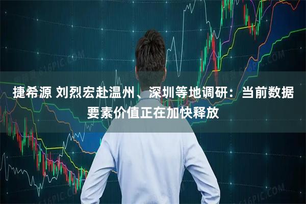 捷希源 刘烈宏赴温州、深圳等地调研：当前数据要素价值正在加快释放