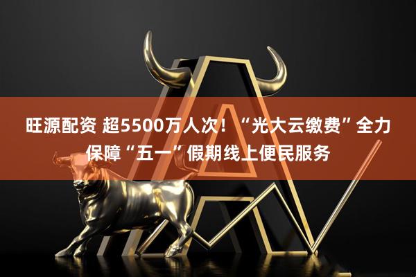 旺源配资 超5500万人次！“光大云缴费”全力保障“五一”假期线上便民服务