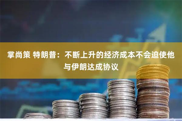 掌尚策 特朗普：不断上升的经济成本不会迫使他与伊朗达成协议