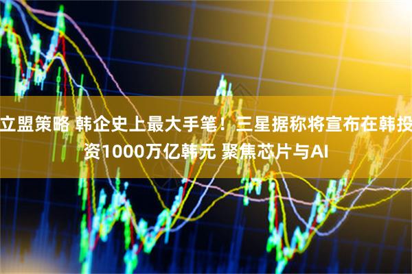 立盟策略 韩企史上最大手笔！三星据称将宣布在韩投资1000万亿韩元 聚焦芯片与AI