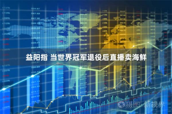 益阳指 当世界冠军退役后直播卖海鲜