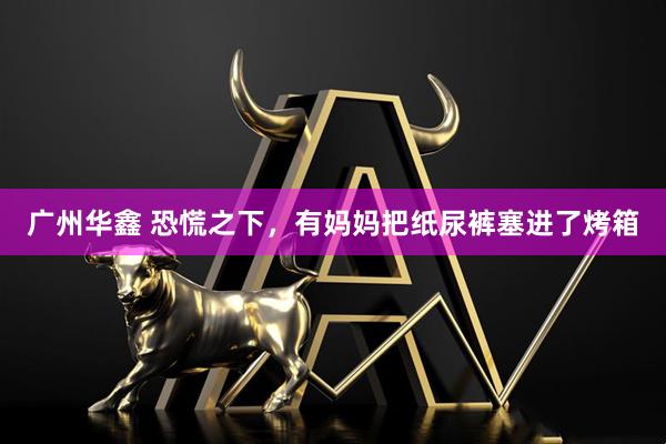 广州华鑫 恐慌之下，有妈妈把纸尿裤塞进了烤箱