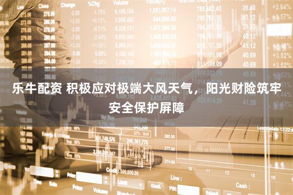 乐牛配资 积极应对极端大风天气，阳光财险筑牢安全保护屏障