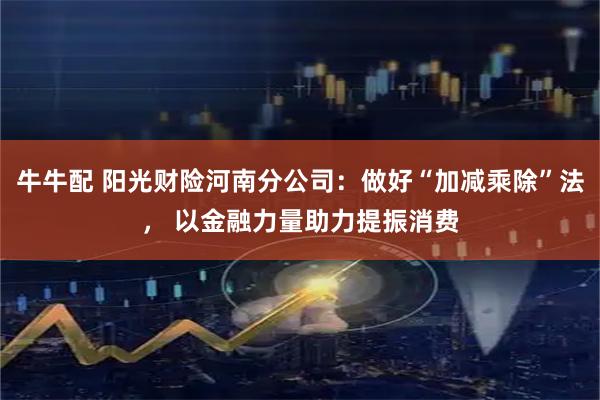 牛牛配 阳光财险河南分公司：做好“加减乘除”法， 以金融力量助力提振消费