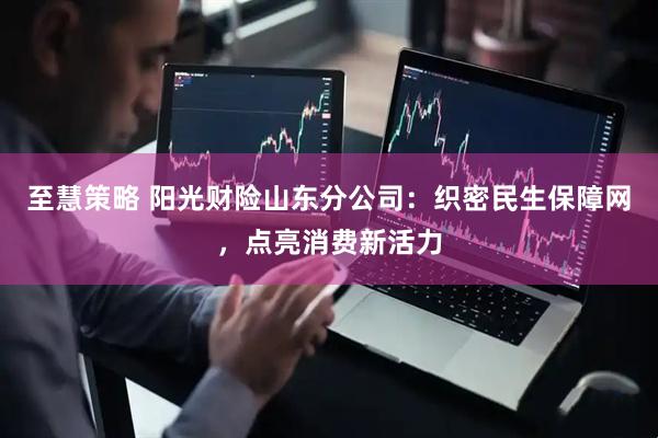 至慧策略 阳光财险山东分公司：织密民生保障网，点亮消费新活力