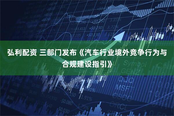 弘利配资 三部门发布《汽车行业境外竞争行为与合规建设指引》