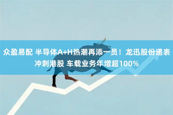 众盈易配 半导体A+H热潮再添一员！龙迅股份递表冲刺港股 车载业务年增超100%